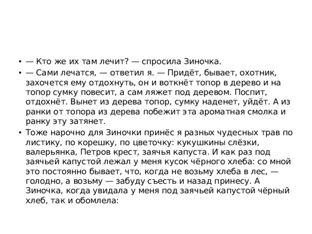 — Кто же их там лечит? — спросила Зиночка. — Сами лечатся, — ответил я. — Придёт, бывает, охотник, захочется ему отдохнуть, он и воткнёт топор в дерево и на топор сумку повесит, а сам ляжет под деревом. Поспит, отдохнёт. Вынет из дерева топор, сумку наденет, уйдёт. А из ранки от топора из дерева побежит эта ароматная смолка и ранку эту затянет. Тоже нарочно для Зиночки принёс я разных чудесных трав по листику, по корешку, по цветочку: кукушкины слёзки, валерьянка, Петров крест, заячья капуста. И как раз под заячьей капустой лежал у меня кусок чёрного хлеба: со мной это постоянно бывает, что, когда не возьму хлеба в лес, — голодно, а возьму — забуду съесть и назад принесу. А Зиночка, когда увидала у меня под заячьей капустой чёрный хлеб, так и обомлела: 