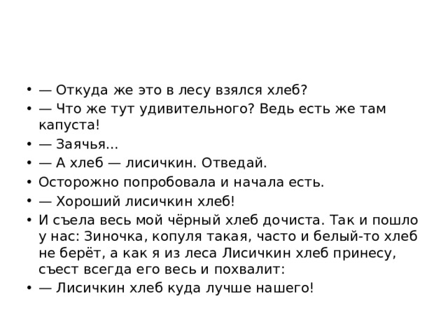 — Откуда же это в лесу взялся хлеб? — Что же тут удивительного? Ведь есть же там капуста! — Заячья... — А хлеб — лисичкин. Отведай. Осторожно попробовала и начала есть. — Хороший лисичкин хлеб! И съела весь мой чёрный хлеб дочиста. Так и пошло у нас: Зиночка, копуля такая, часто и белый-то хлеб не берёт, а как я из леса Лисичкин хлеб принесу, съест всегда его весь и похвалит: — Лисичкин хлеб куда лучше нашего! 