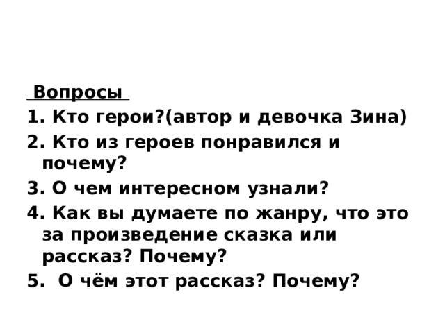  Вопросы 1. Кто герои?(автор и девочка Зина)  2. Кто из героев понравился и почему? 3. О чем интересном узнали? 4. Как вы думаете по жанру, что это за произведение сказка или рассказ? Почему? 5. О чём этот рассказ? Почему? 