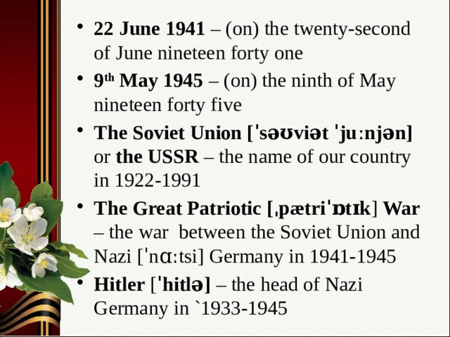 22 June 1941 – (on) the twenty-second of June nineteen forty one 9 th May 1945 – (on) the ninth of May nineteen forty five The Soviet Union [ˈsəʊviət ˈjuːnjən] or the USSR – the name of our country in 1922-1991 The Great Patriotic [ˌpætriˈɒtɪk ] War – the war between the Soviet Union and Nazi [ˈnɑːtsi] Germany in 1941-1945 Hitler [ ˈhitlə] – the head of Nazi Germany in `1933-1945 