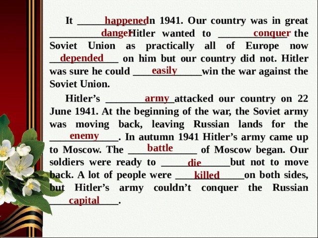 happened  It _____________in 1941. Our country was in great _____________. Hitler wanted to _____________ the Soviet Union as practically all of Europe now _____________ on him but our country did not. Hitler was sure he could _____________win the war against the Soviet Union.  Hitler’s _____________attacked our country on 22 June 1941. At the beginning of the war, the Soviet army was moving back, leaving Russian lands for the _____________. In autumn 1941 Hitler’s army came up to Moscow. The _____________ of Moscow began. Our soldiers were ready to _____________but not to move back. A lot of people were _____________on both sides, but Hitler’s army couldn’t conquer the Russian _____________. danger conquer depended easily army enemy battle die killed capital 