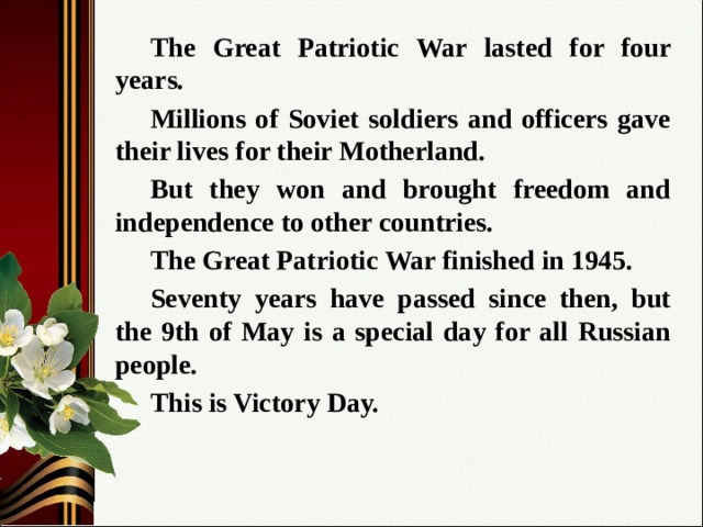  The Great Patriotic War lasted for four years.  Millions of Soviet soldiers and officers gave their lives for their Motherland.  But they won and brought freedom and independence to other countries.  The Great Patriotic War finished in 1945.  Seventy years have passed since then, but the 9th of May is a special day for all Russian people.  This is Victory Day. 