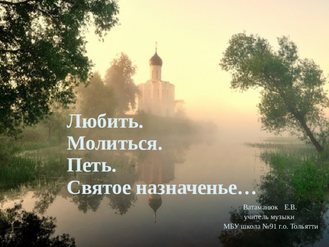 Любить.  Молиться.  Петь.  Святое назначенье… Ватаманюк Е.В. учитель музыки  МБУ школа №91 г.о. Тольятти 
