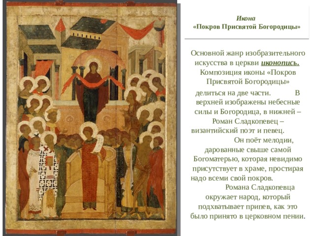 Икона   «Покров Присвятой Богородицы» Основной жанр изобразительного искусства в церкви иконопись. Композиция иконы «Покров Присвятой Богородицы» делиться на две части. В верхней изображены небесные силы и Богородица, в нижней – Роман Сладкопевец – византийский поэт и певец. Он поёт мелодии, дарованные свыше самой Богоматерью, которая невидимо присутствует в храме, простирая надо всеми свой покров. Романа Сладкопевца окружает народ, который подхватывает припев, как это было принято в церковном пении . 