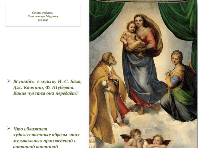  Санти Рафаэль   Сикстинская Мадонна  (16 век)   Всушайся в музыку И.-С. Баха, Дж. Каччини, Ф. Шуберта. Какие чувства она передаёт?   Что сближает художественные образы этих музыкальных произведений с алтарной картиной итальянского художника Рафаэля ? 