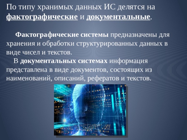 По типу хранимых данных ИС делятся на фактографические и документальные .    Фактографические системы предназначены для хранения и обработки структурированных данных в виде чисел и текстов.  В документальных системах информация представлена в виде документов, состоящих из наименований, описаний, рефератов и текстов. 
