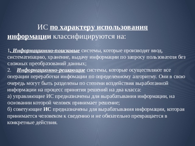  ИС  по характеру использования информаци и классифицируются на:   1 . Информационно-поисковые  системы, которые производят ввод, систематизацию, хранение, выдачу информации по запросу пользователя без сложных преобразований данных;  2. Информационно-решающие системы, которые ocyщeствляют все oпepaции пepepaботки инфoмации по определенному алгоритму. Они в свою очередь мoгут быть разделены по степени воздействия выработанной информации на процесс принятия решений на два клacca:  а) управляющие ИС предназначены   для вырабатывания информации, на основании которой человек принимает решение;  б) советующие  ИС  предназначены для вырабатывания информации, которая принимается человеком к сведению и не обязательно превращается в конкретные действия. 