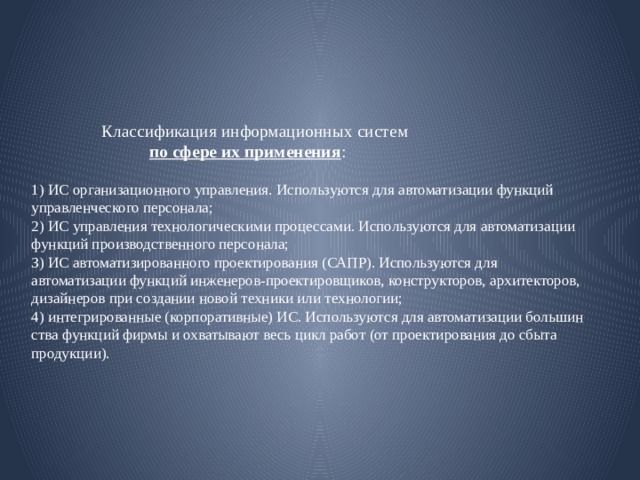  Классификация ин­формационных систем    по сфере их применения :   1) ИС opгaнизационного yпpaвления. Используются для автоматизации функций управленческого пepcoнaлa;  2) ИС управления технологическими про­цессами. Используются для автоматизации функций производственного персонала;  З) ИС автоматизированного проектирова­ния (САПР). Используются для автоматизации функций инженеров-проектировщиков, конструкторов, архитекторов, дизайнеров при создании новой техники или технологии;  4) интегрированные (корпоративные) ИС. Используются для автоматизации большин­ства функций фирмы и охватывают весь цикл работ (от проектирования до сбыта продукции).   