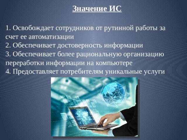  Значение ИС   1. Освобождает сотрудников от рутинной работы за счет ее автоматизации  2. Обеспечивает достоверность информации  3. Обеспечивает более рациональную организацию переработки информации на компьютере  4. Предоставляет потребителям уникальные услуги 