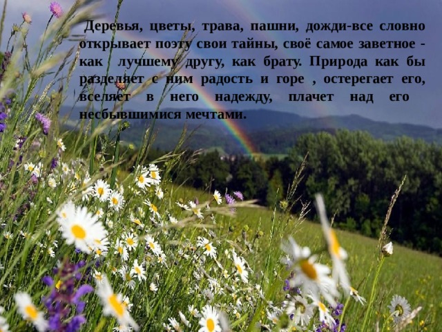  Деревья, цветы, трава, пашни, дожди-все словно открывает поэту свои тайны, своё самое заветное - как лучшему другу, как брату. Природа как бы разделяет с ним радость и горе , остерегает его, вселяет в него надежду, плачет над его несбывшимися мечтами. 
