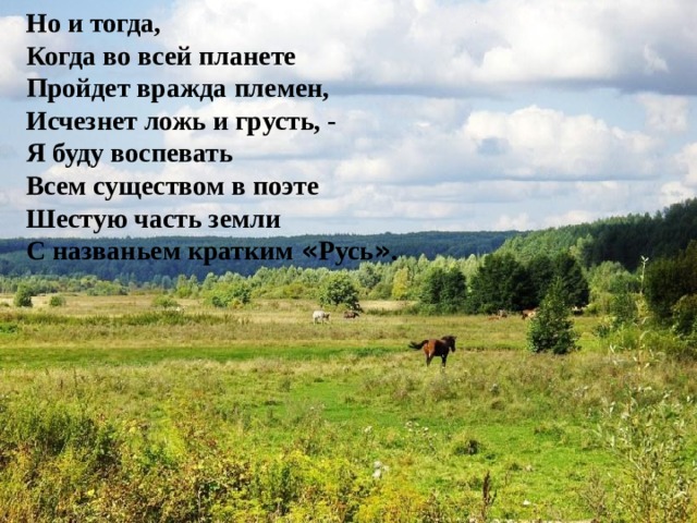 Но и тогда, Когда во всей планете Пройдет вражда племен, Исчезнет ложь и грусть, - Я буду воспевать Всем существом в поэте Шестую часть земли С названьем кратким « Русь » .   
