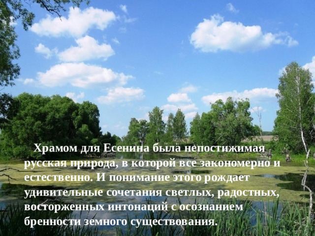  Храмом для Есенина была непостижимая русская природа, в которой все закономерно и естественно. И понимание этого рождает удивительные сочетания светлых, радостных, восторженных интонаций с осознанием бренности земного существования.    