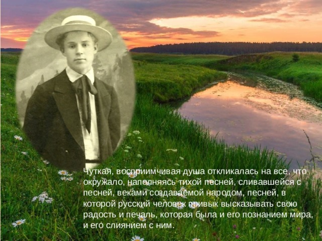Чуткая, восприимчивая душа откликалась на все, что окружало, наполняясь тихой песней, сливавшейся с песней, веками создаваемой народом, песней, в которой русский человек привык высказывать свою радость и печаль, которая была и его познанием мира, и его слиянием с ним. 