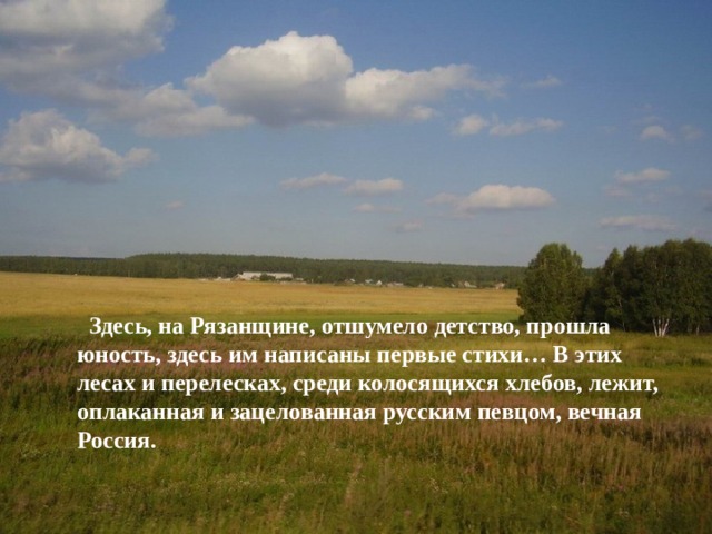  Здесь, на Рязанщине, отшумело детство, прошла юность, здесь им написаны первые стихи… В этих лесах и перелесках, среди колосящихся хлебов, лежит, оплаканная и зацелованная русским певцом, вечная Россия.    