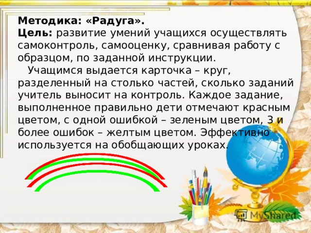 Методика: «Радуга».  Цель: развитие умений учащихся осуществлять самоконтроль, самооценку, сравнивая работу с образцом, по заданной инструкции.  Учащимся выдается карточка – круг, разделенный на столько частей, сколько заданий учитель выносит на контроль. Каждое задание, выполненное правильно дети отмечают красным цветом, с одной ошибкой – зеленым цветом, 3 и более ошибок – желтым цветом. Эффективно используется на обобщающих уроках.      