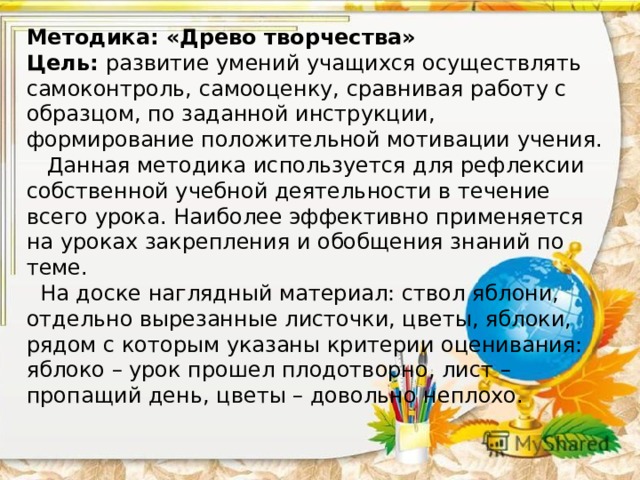 Методика: «Древо творчества»  Цель: развитие умений учащихся осуществлять самоконтроль, самооценку, сравнивая работу с образцом, по заданной инструкции, формирование положительной мотивации учения.  Данная методика используется для рефлексии собственной учебной деятельности в течение всего урока. Наиболее эффективно применяется на уроках закрепления и обобщения знаний по теме.  На доске наглядный материал: ствол яблони, отдельно вырезанные листочки, цветы, яблоки, рядом с которым указаны критерии оценивания: яблоко – урок прошел плодотворно, лист – пропащий день, цветы – довольно неплохо.      