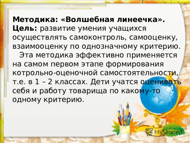 Методика: «Волшебная линеечка».  Цель: развитие умения учащихся осуществлять самоконтроль, самооценку, взаимооценку по однозначному критерию.  Эта методика эффективно применяется на самом первом этапе формирования котрольно-оценочной самостоятельности, т.е. в 1 – 2 классах. Дети учатся оценивать себя и работу товарища по какому-то одному критерию.    