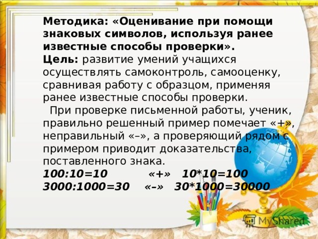 Методика: «Оценивание при помощи знаковых символов, используя ранее известные способы проверки».  Цель: развитие умений учащихся осуществлять самоконтроль, самооценку, сравнивая работу с образцом, применяя ранее известные способы проверки.  При проверке письменной работы, ученик, правильно решенный пример помечает «+», неправильный «–», а проверяющий рядом с примером приводит доказательства, поставленного знака.  100:10=10 «+» 10*10=100  3000:1000=30 «–» 30*1000=30000         