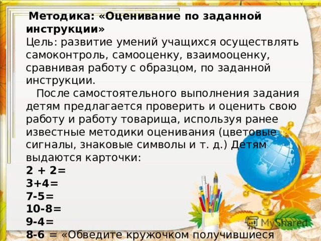  Методика: «Оценивание по заданной инструкции»  Цель: развитие умений учащихся осуществлять самоконтроль, самооценку, взаимооценку, сравнивая работу с образцом, по заданной инструкции.  После самостоятельного выполнения задания детям предлагается проверить и оценить свою работу и работу товарища, используя ранее известные методики оценивания (цветовые сигналы, знаковые символы и т. д.) Детям выдаются карточки:  2 + 2=  3+4=  7-5=  10-8=  9-4=  8-6 = «Обведите кружочком получившиеся ответы, найдите сумму этих чисел. Если задание выполнено правильно, получился ответ – 22».        