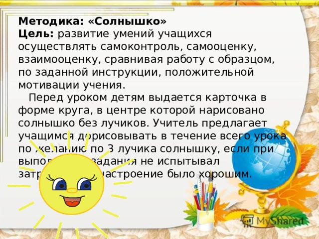 Методика: «Солнышко»  Цель: развитие умений учащихся осуществлять самоконтроль, самооценку, взаимооценку, сравнивая работу с образцом, по заданной инструкции, положительной мотивации учения.  Перед уроком детям выдается карточка в форме круга, в центре которой нарисовано солнышко без лучиков. Учитель предлагает учащимся дорисовывать в течение всего урока по желанию по 3 лучика солнышку, если при выполнении задания не испытывал затруднений, настроение было хорошим.    