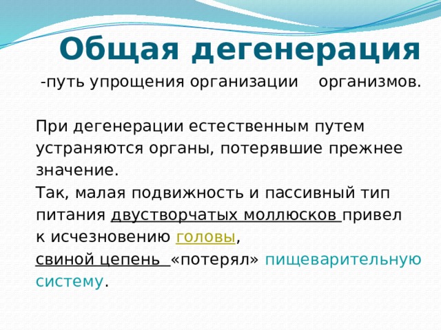 Общая дегенерация  -путь упрощения организации организмов. При дегенерации естественным путем устраняются органы, потерявшие прежнее значение. Так, малая подвижность и пассивный тип питания двустворчатых моллюсков привел к исчезновению  головы ,  свиной цепень «потерял» пищеварительную систему . 