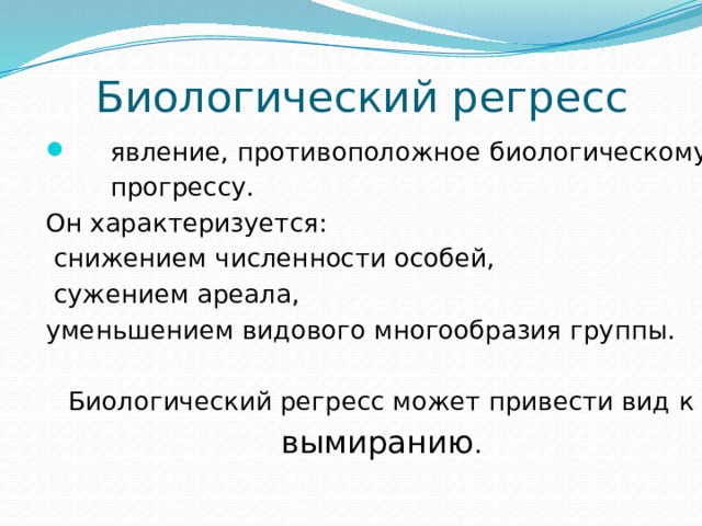  Биологический регресс  явление, противоположное биологическому  прогрессу. Он характеризуется:  снижением численности особей,  сужением ареала, уменьшением видового многообразия группы. Биологический регресс может привести вид к вымиранию . 