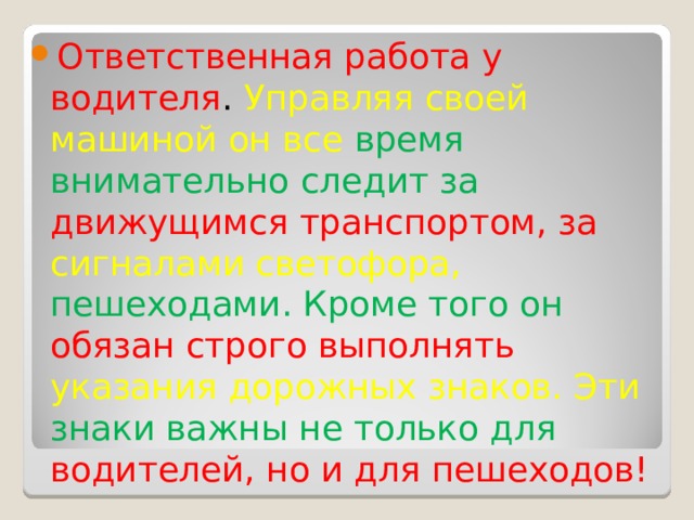 Ответственная работа у водителя . Управляя своей машиной он все время внимательно следит за движущимся транспортом, за сигналами светофора, пешеходами. Кроме того он обязан строго выполнять указания дорожных знаков. Эти знаки важны не только для водителей, но и для пешеходов! 