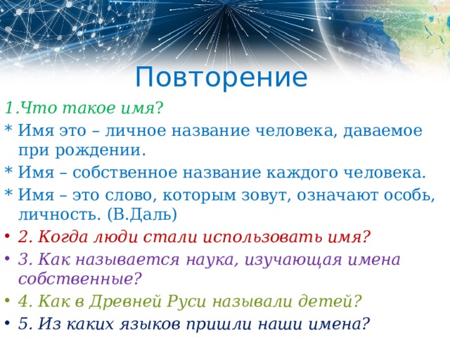 Повторение 1.Что такое имя ? * Имя это – личное название человека, даваемое при рождении. * Имя – собственное название каждого человека. * Имя – это слово, которым зовут, означают особь, личность. (В.Даль) 2. Когда люди стали использовать имя? 3. Как называется наука, изучающая имена собственные? 4. Как в Древней Руси называли детей? 5. Из каких языков пришли наши имена? 