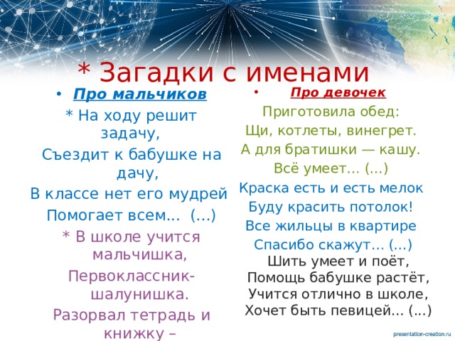 * Загадки с именами Про девочек Про мальчиков * На ходу решит задачу,     Приготовила обед: Съездит к бабушке на дачу,  Щи, котлеты, винегрет. В классе нет его мудрей А для братишки — кашу. Помогает всем...  (...) Всё умеет… (...) Краска есть и есть мелок * В школе учится мальчишка, Первоклассник-шалунишка. Буду красить потолок! Все жильцы в квартире Разорвал тетрадь и книжку – Спасибо скажут… (...)  Шить умеет и поёт,  Помощь бабушке растёт,  Учится отлично в школе,  Хочет быть певицей... (...) Наказала мама... (...) 