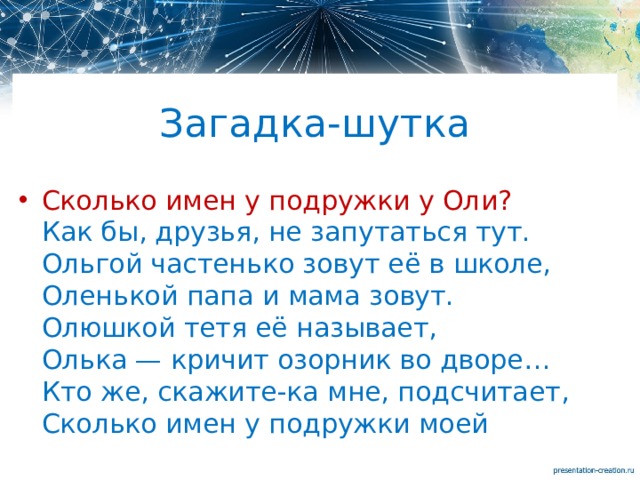 Загадка-шутка Сколько имен у подружки у Оли?  Как бы, друзья, не запутаться тут.  Ольгой частенько зовут её в школе,  Оленькой папа и мама зовут.  Олюшкой тетя её называет,  Олька — кричит озорник во дворе…  Кто же, скажите-ка мне, подсчитает,  Сколько имен у подружки моей 