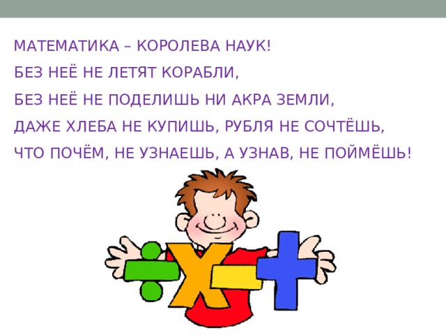 МАТЕМАТИКА – КОРОЛЕВА НАУК! БЕЗ НЕЁ НЕ ЛЕТЯТ КОРАБЛИ, БЕЗ НЕЁ НЕ ПОДЕЛИШЬ НИ АКРА ЗЕМЛИ, ДАЖЕ ХЛЕБА НЕ КУПИШЬ, РУБЛЯ НЕ СОЧТЁШЬ, ЧТО ПОЧЁМ, НЕ УЗНАЕШЬ, А УЗНАВ, НЕ ПОЙМЁШЬ! 