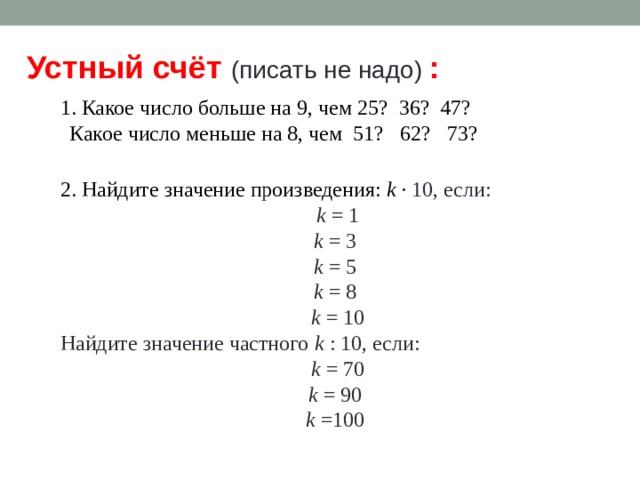 Устный счёт (писать не надо) : 1. Какое число больше на 9, чем 25? 36? 47? Какое число меньше на 8, чем 51? 62? 73? 2. Найдите значение произведения: k · 10, если: k = 1 k = 3 k = 5 k = 8 k = 10 Найдите значение частного k : 10, если: k = 70 k = 90 k =100 