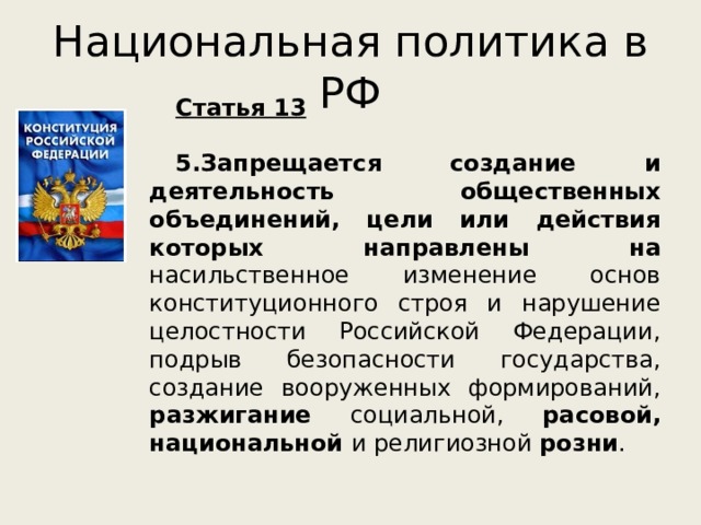 Национальная политика в РФ Статья 13  5.Запрещается создание и деятельность общественных объединений, цели или действия которых направлены на насильственное изменение основ конституционного строя и нарушение целостности Российской Федерации, подрыв безопасности государства, создание вооруженных формирований, разжигание социальной, расовой, национальной и религиозной розни .   