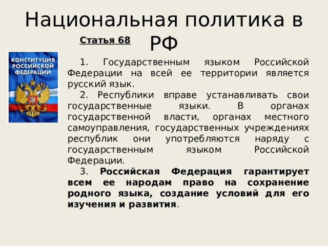 Национальная политика в РФ Статья 68   1. Государственным языком Российской Федерации на всей ее территории является русский язык. 2. Республики вправе устанавливать свои государственные языки. В органах государственной власти, органах местного самоуправления, государственных учреждениях республик они употребляются наряду с государственным языком Российской Федерации. 3. Российская Федерация гарантирует всем ее народам право на сохранение родного языка, создание условий для его изучения и развития . 