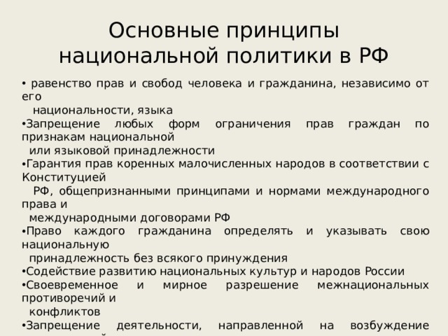 Основные принципы национальной политики в РФ  равенство прав и свобод человека и гражданина, независимо от его  национальности, языка Запрещение любых форм ограничения прав граждан по признакам национальной  или языковой принадлежности Гарантия прав коренных малочисленных народов в соответствии с Конституцией  РФ, общепризнанными принципами и нормами международного права и  международными договорами РФ Право каждого гражданина определять и указывать свою национальную  принадлежность без всякого принуждения Содействие развитию национальных культур и народов России Своевременное и мирное разрешение межнациональных противоречий и  конфликтов Запрещение деятельности, направленной на возбуждение национальной  ненависти или вражды Защита прав и интересов граждан России за её пределами, поддержка  соотечественников, проживающих в зарубежных странах, в сохранении и развитии  родного языка, культуры и национальных традиций, укрепление их связей с  Родиной в соответствии с нормами международного права 