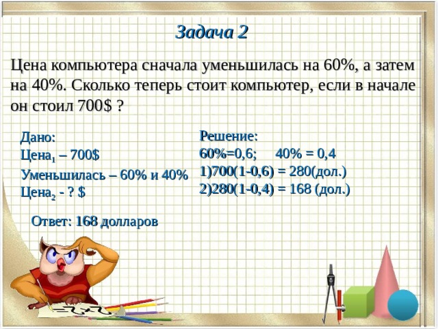 Задача 2 Цена компьютера сначала уменьшилась на 60%, а затем на 40%. Сколько теперь стоит компьютер, если в начале он стоил 700 $ ? Решение: 60%=0,6; 40% = 0,4 700(1-0,6) = 280(дол.) 280(1-0,4) = 168 (дол.) Дано: Цена 1 – 700 $ Уменьшилась – 60% и 40% Цена 2 - ? $ Ответ: 168 долларов 