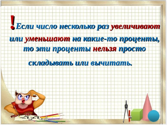 ! Если число несколько раз увеличивают или уменьшают на какие-то проценты, то эти проценты нельзя просто складывать или вычитать.   