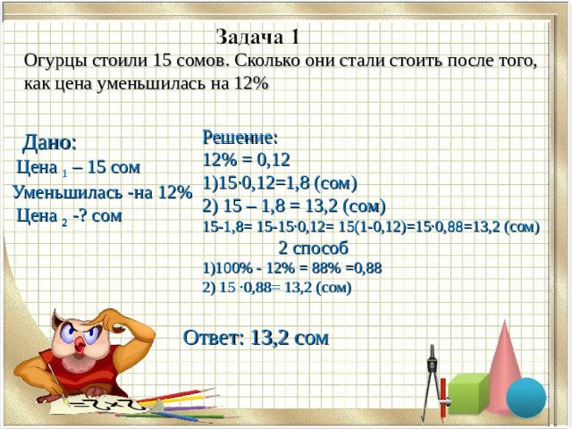 Огурцы стоили 15 сомов. Сколько они стали стоить после того, как цена уменьшилась на 12% Решение: 12% = 0,12 1)15·0,12=1,8 (сом) 2) 15 – 1,8 = 13,2 (сом) 15-1,8= 15-15·0,12= 15(1-0,12)=15·0,88=13,2 (сом)  2 способ  1)100% - 12% = 88% =0,88 2) 15 ·0,88= 13,2 (сом)  Дано:  Цена 1 – 15 сом Уменьшилась -на 12%  Цена 2 -? сом Ответ: 13,2 сом 