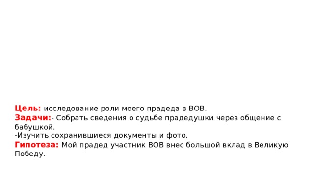       Цель: исследование роли моего прадеда в ВОВ.  Задачи: - Собрать сведения о судьбе прадедушки через общение с бабушкой.  -Изучить сохранившиеся документы и фото.  Гипотеза: Мой прадед участник ВОВ внес большой вклад в Великую Победу. 