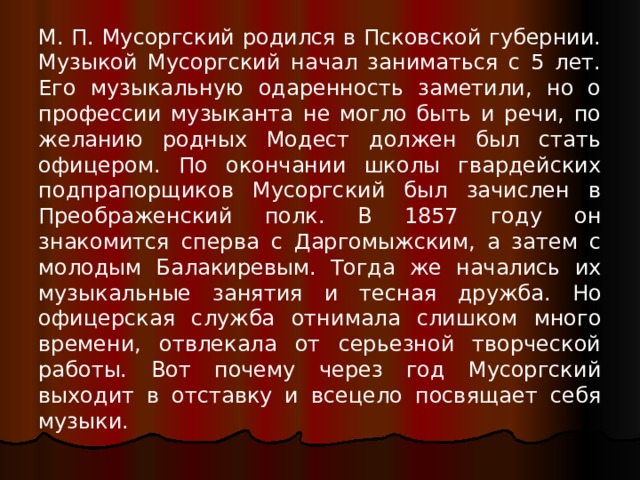 М. П. Мусоргский родился в Псковской губернии. Музыкой Мусоргский начал заниматься с 5 лет. Его музыкальную одаренность заметили, но о профессии музыканта не могло быть и речи, по желанию родных Модест должен был стать офицером. По окончании школы гвардейских подпрапорщиков Мусоргский был зачислен в Преображенский полк. В 1857 году он знакомится сперва с Даргомыжским, а затем с молодым Балакиревым. Тогда же начались их музыкальные занятия и тесная дружба. Но офицерская служба отнимала слишком много времени, отвлекала от серьезной творческой работы. Вот почему через год Мусоргский выходит в отставку и всецело посвящает себя музыки. 
