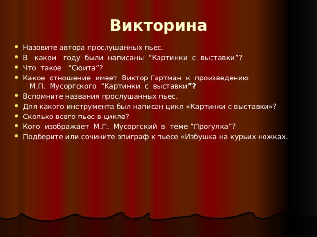 Викторина Назовите автора прослушанных пьес. В каком году были написаны “ Картинки с выставки ”? Что такое “ Сюита ”? Какое отношение имеет Виктор Гартман к произведению  М.П. Мусоргского “ Картинки с выставки ”? Вспомните названия прослушанных пьес. Для какого инструмента был написан цикл «Картинки с выставки»? Сколько всего пьес в цикле? Кого изображает М.П. Мусоргский в теме “ Прогулка ”? Подберите или сочините эпиграф к пьесе «Избушка на курьих ножках.      