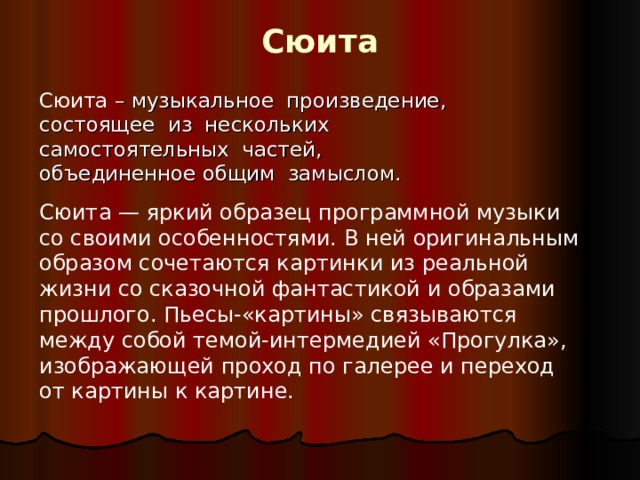 Сюита Сюита – музыкальное произведение, состоящее из нескольких самостоятельных частей, объединенное общим замыслом.  Сюита — яркий образец программной музыки со своими особенностями. В ней оригинальным образом сочетаются картинки из реальной жизни со сказочной фантастикой и образами прошлого. Пьесы-«картины» связываются между собой темой-интермедией «Прогулка», изображающей проход по галерее и переход от картины к картине. 