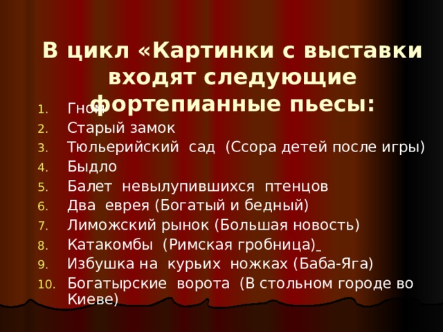 В цикл «Картинки с выставки входят следующие фортепианные пьесы: Гном Старый замок Тюльерийский сад (Ссора детей после игры) Быдло Балет невылупившихся птенцов Два еврея (Богатый и бедный) Лиможский рынок (Большая новость) Катакомбы  (Римская гробница)  Избушка на курьих ножках (Баба-Яга) Богатырские ворота (В стольном городе во Киеве)   
