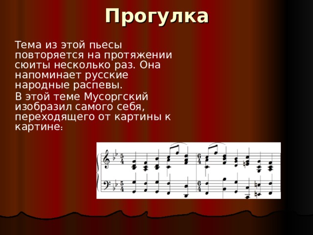 Прогулка   Тема из этой пьесы повторяется на протяжении сюиты несколько раз. Она напоминает русские народные распевы.  В этой теме Мусоргский изобразил самого себя, переходящего от картины к картине : 