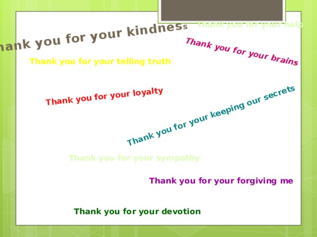 Thank you for your kindnes s Thank you for your brains Thank you for your loyalty Thank you for your keeping our secrets Thank you for your help Thank you for your telling truth Thank you for your sympathy Thank you for your forgiving me Thank you for your devotion 