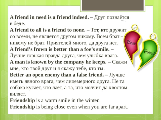 A friend in need is a friend indeed . – Друг познаётся в беде.  A friend to all is a friend to none.  – Тот, кто дружит со всеми, не является другом никому. Всем брат – никому не брат. Приятелей много, да друга нет.  A friend’s frown is better than a foe’s smile.  – Лучше горькая правда друга, чем улыбка врага.  A man is known by the company he keeps.  – Скажи мне, кто твой друг и я скажу тебе, кто ты.  Better an open enemy than a false friend.  – Лучше иметь явного врага, чем лицемерного друга. Не та собака кусает, что лает, а та, что молчит да хвостом виляет.  Friendship  is a warm smile in the winter.  Friendship  is being close even when you are far apart. 