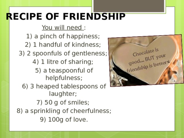 RECIPE OF FRIENDSHIP You will need  : 1) a pinch of happiness; 2) 1 handful of kindness; 3) 2 spoonfuls of gentleness; 4) 1 litre of sharing; 5) a teaspoonful of helpfulness; 6) 3 heaped tablespoons of laughter; 7) 50 g of smiles; 8) a sprinkling of cheerfulness; 9) 100g of love. 