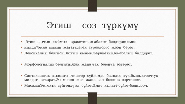 Этиш сөз түркүмү -Этиш заттын кыймыл -аракетин,ал-абалын билдирип,эмне кылды?эмне кылып жатат?деген суроолорго жооп берет. Лексикалык белгиси:Заттын кыймыл-аракетин,ал-абалын билдирет. Морфологиялык белгиси:Жак жана чак боюнча өзгөрөт. Синтаксистик кызматы:этиштер сүйлөмдө баяндоочтук,бышыктоочтук милдет аткарат.Ээ менен жак жана сан боюнча ээрчишет. Мисалы:Эмгекти сүйгөндү эл сүйөт.Эмне кылат?-сүйөт-баяндооч. 