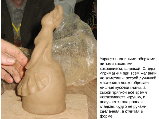 Украсят налепными оборками, витыми косицами, кокошником, шляпкой. Следы  при всем желании не заметишь: острой лучинкой мастерица ловко обрезает лишние кусочки глины, а сырой тряпкой все время «оглаживает» игрушку, и получается она ровная, гладкая, будто не руками сделанная, а отлитая в форме. 