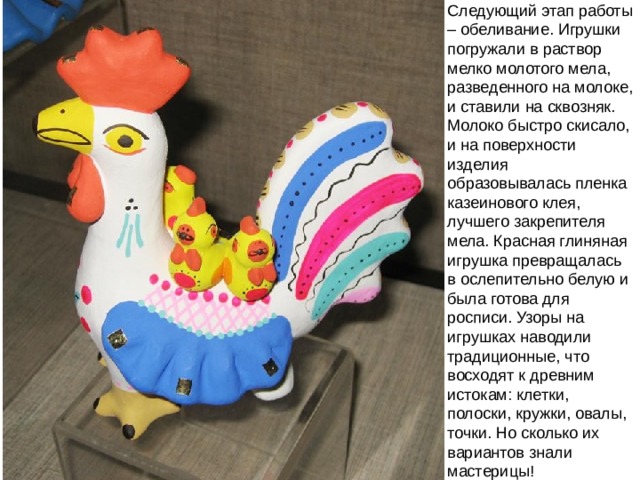 Следующий этап работы – обеливание. Игрушки погружали в раствор мелко молотого мела, разведенного на молоке, и ставили на сквозняк. Молоко быстро скисало, и на поверхности изделия образовывалась пленка казеинового клея, лучшего закрепителя мела. Красная глиняная игрушка превращалась в ослепительно белую и была готова для росписи. Узоры на игрушках наводили традиционные, что восходят к древним истокам: клетки, полоски, кружки, овалы, точки. Но сколько их вариантов знали мастерицы! 